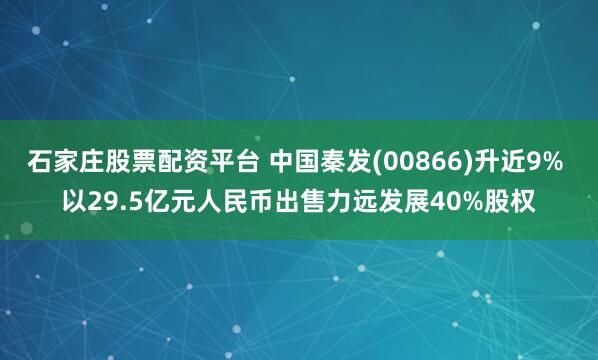 石家庄股票配资平台 中国秦发(00866)升近9% 以29.5亿元人民币出售力远发展40%股权