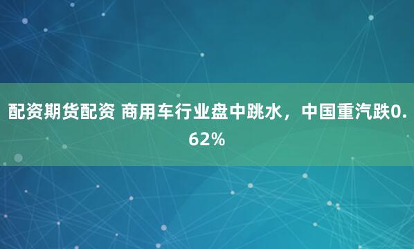 配资期货配资 商用车行业盘中跳水，中国重汽跌0.62%