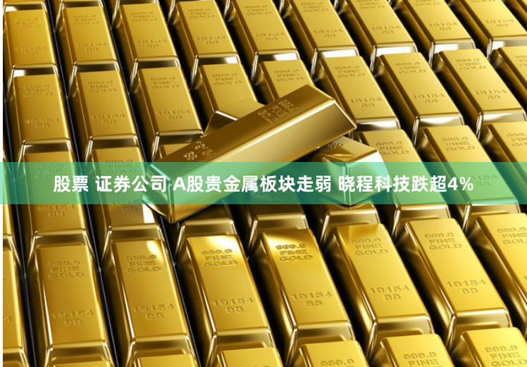 股票 证券公司 A股贵金属板块走弱 晓程科技跌超4%