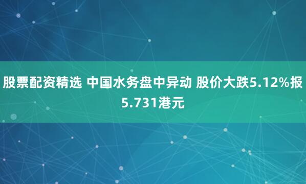 股票配资精选 中国水务盘中异动 股价大跌5.12%报5.731港元