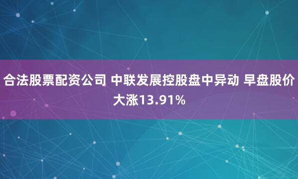 合法股票配资公司 中联发展控股盘中异动 早盘股价大涨13.91%