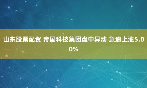 山东股票配资 帝国科技集团盘中异动 急速上涨5.00%