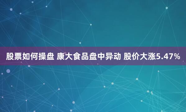 股票如何操盘 康大食品盘中异动 股价大涨5.47%
