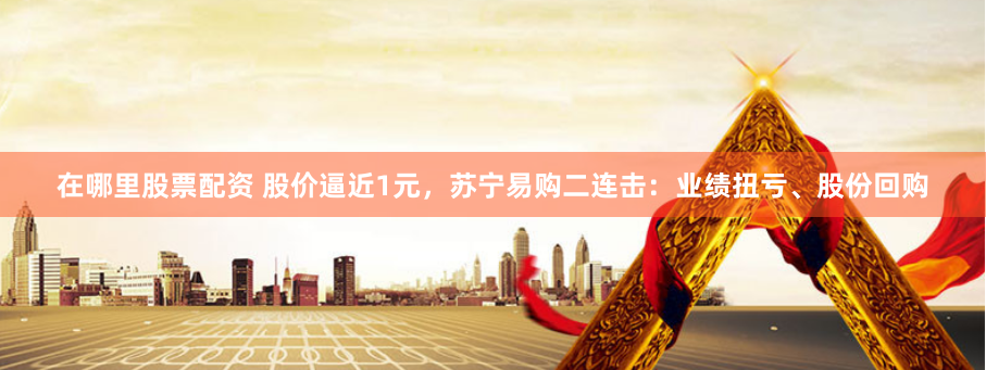 在哪里股票配资 股价逼近1元，苏宁易购二连击：业绩扭亏、股份回购