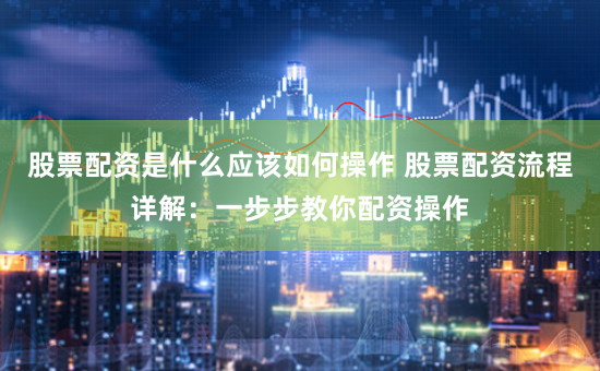 股票配资是什么应该如何操作 股票配资流程详解：一步步教你配资操作