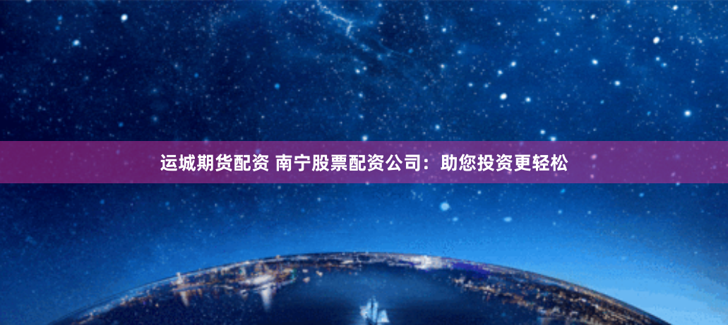 运城期货配资 南宁股票配资公司：助您投资更轻松